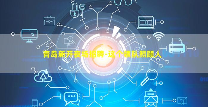 青岛新开夜场招聘-这个领队照顾人